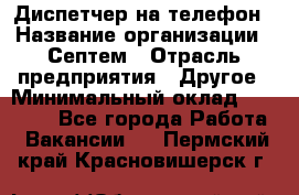 Диспетчер на телефон › Название организации ­ Септем › Отрасль предприятия ­ Другое › Минимальный оклад ­ 23 000 - Все города Работа » Вакансии   . Пермский край,Красновишерск г.